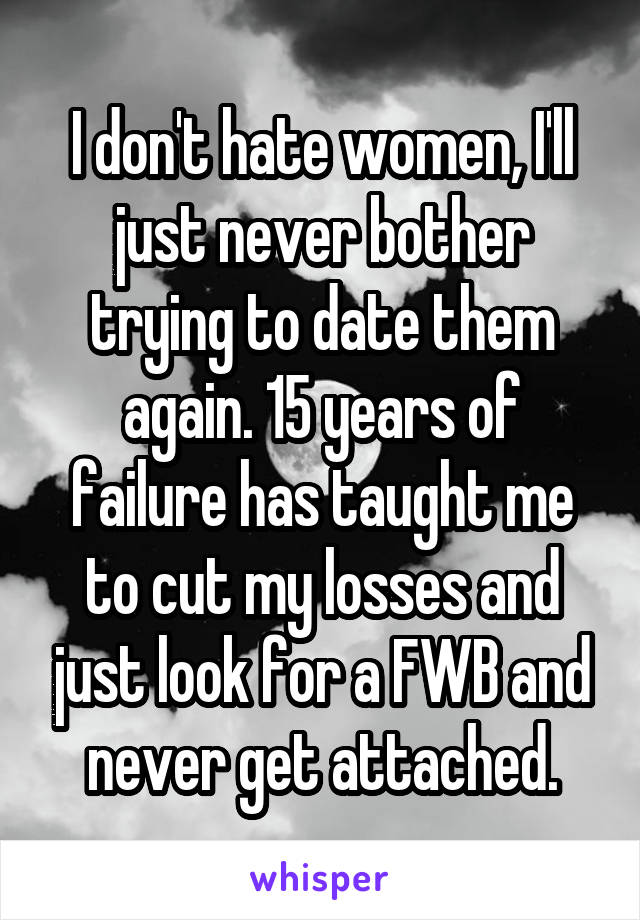 I don't hate women, I'll just never bother trying to date them again. 15 years of failure has taught me to cut my losses and just look for a FWB and never get attached.