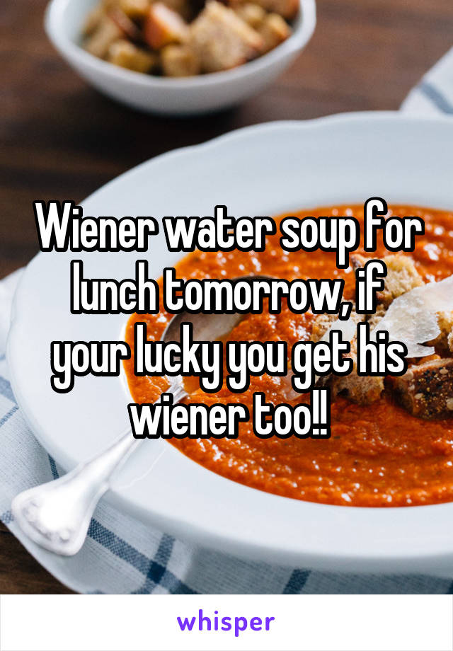 Wiener water soup for lunch tomorrow, if your lucky you get his wiener too!!
