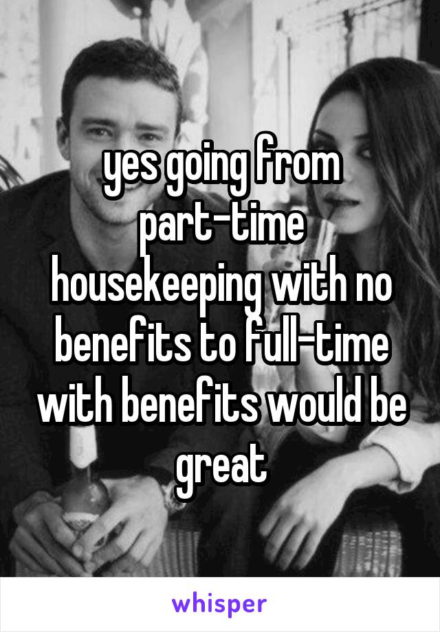 yes going from part-time housekeeping with no benefits to full-time with benefits would be great