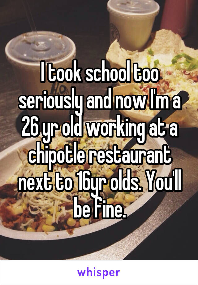 I took school too seriously and now I'm a 26 yr old working at a chipotle restaurant next to 16yr olds. You'll be fine.