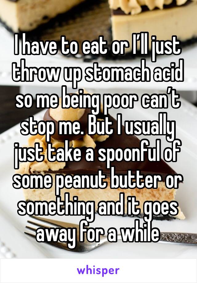I have to eat or I’ll just throw up stomach acid so me being poor can’t stop me. But I usually just take a spoonful of some peanut butter or something and it goes away for a while