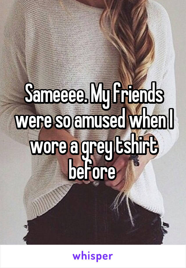 Sameeee. My friends were so amused when I wore a grey tshirt before 