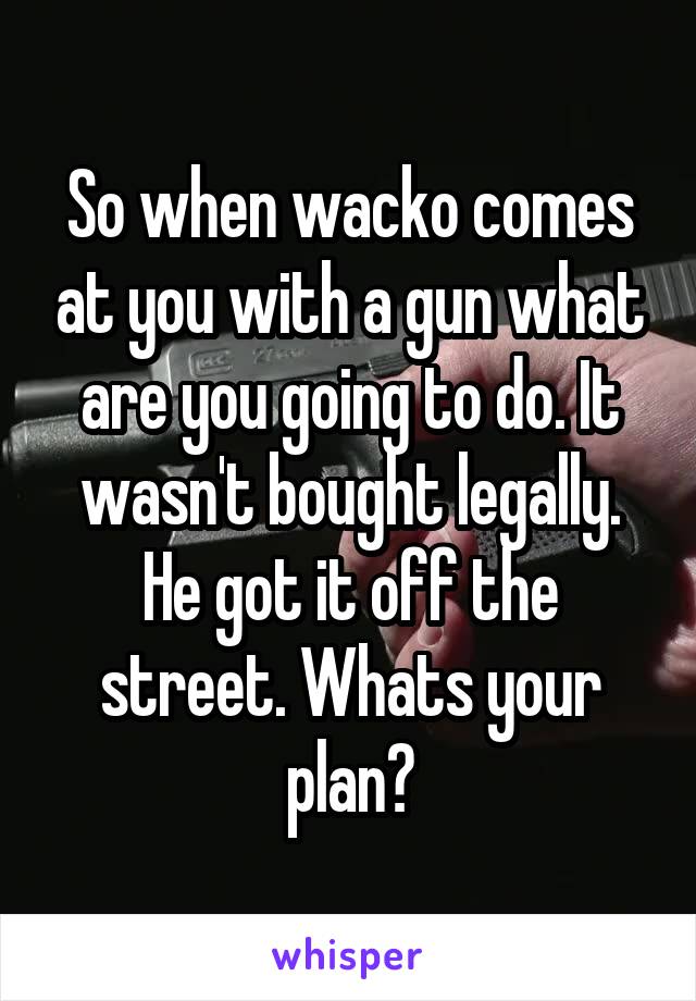 So when wacko comes at you with a gun what are you going to do. It wasn't bought legally. He got it off the street. Whats your plan?