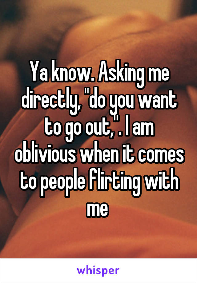 Ya know. Asking me directly, "do you want to go out,". I am oblivious when it comes to people flirting with me 