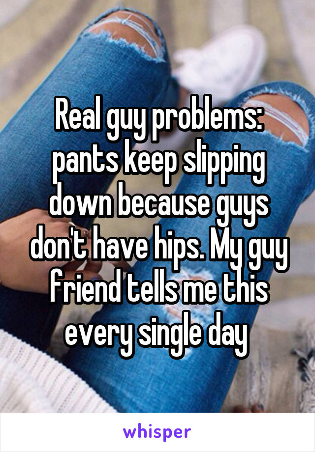 Real guy problems: pants keep slipping down because guys don't have hips. My guy friend tells me this every single day 