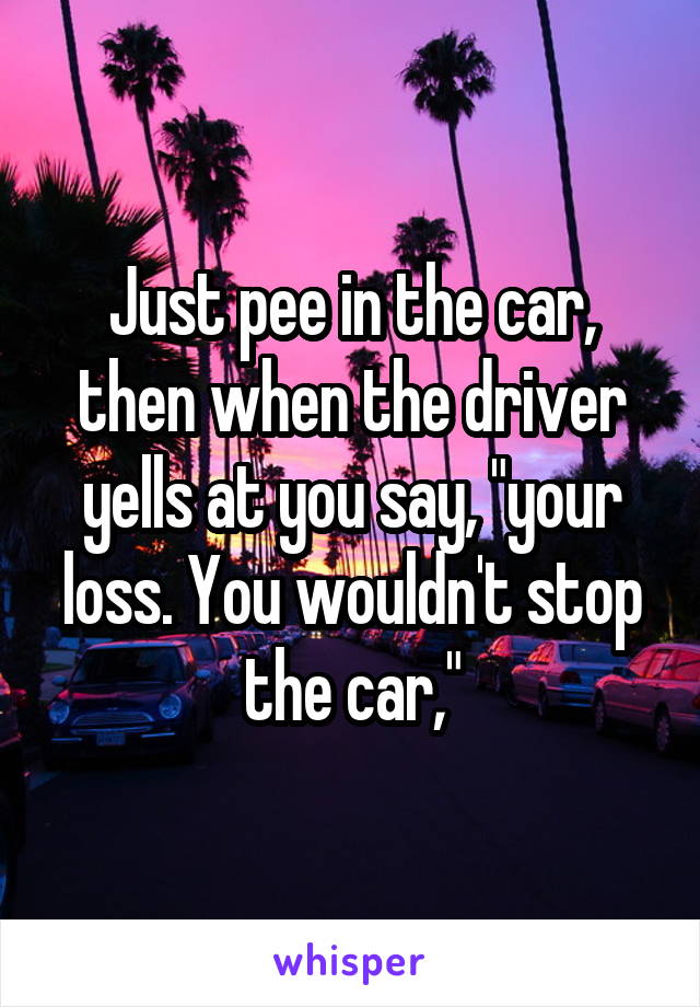 Just pee in the car, then when the driver yells at you say, "your loss. You wouldn't stop the car,"
