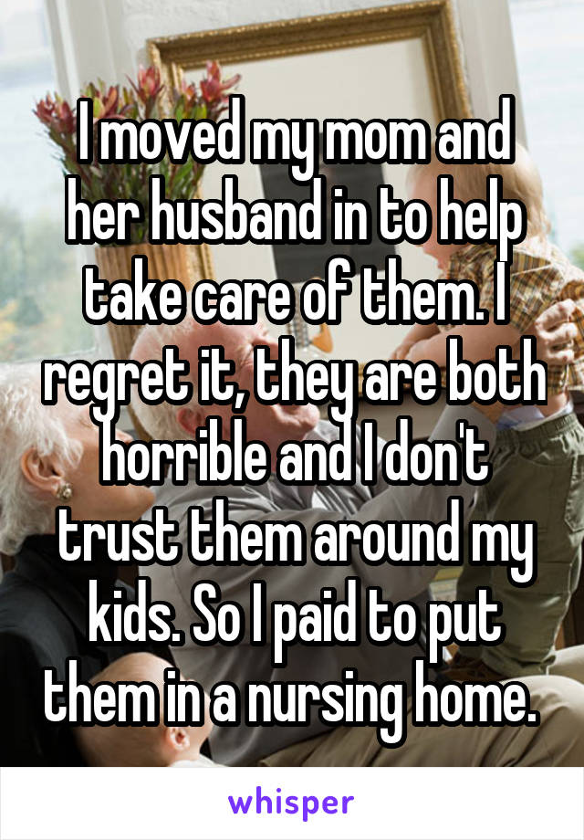 I moved my mom and her husband in to help take care of them. I regret it, they are both horrible and I don't trust them around my kids. So I paid to put them in a nursing home. 