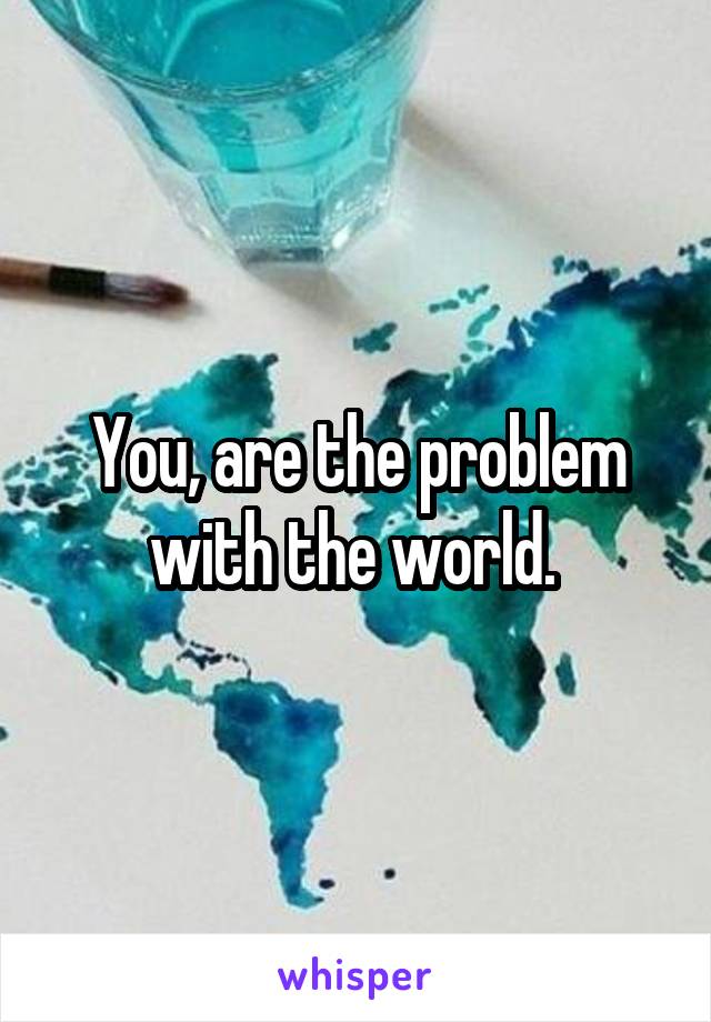 You, are the problem with the world. 