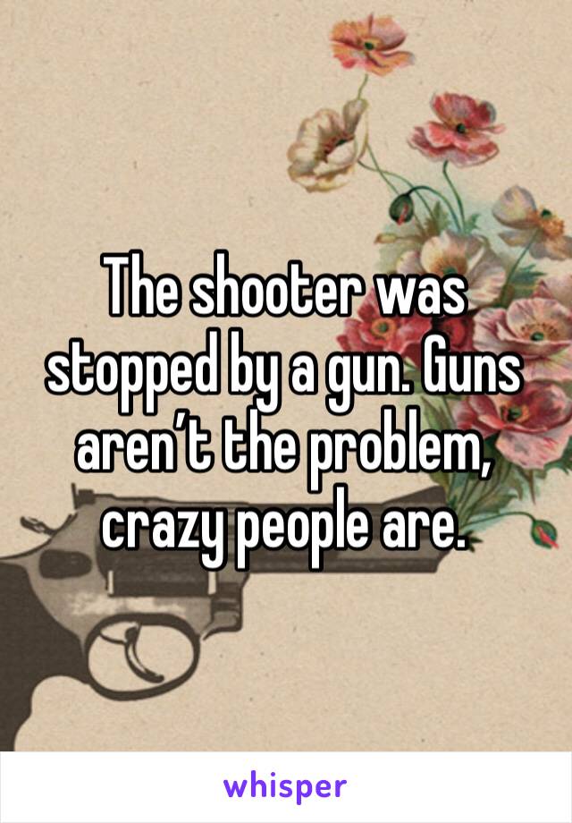 The shooter was stopped by a gun. Guns aren’t the problem, crazy people are. 