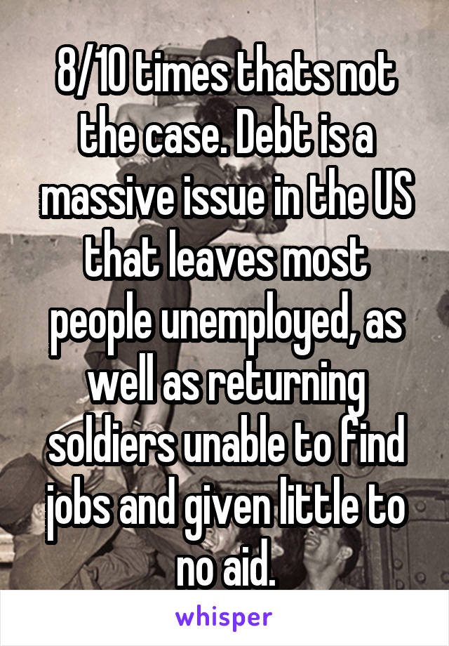 8/10 times thats not the case. Debt is a massive issue in the US that leaves most people unemployed, as well as returning soldiers unable to find jobs and given little to no aid.