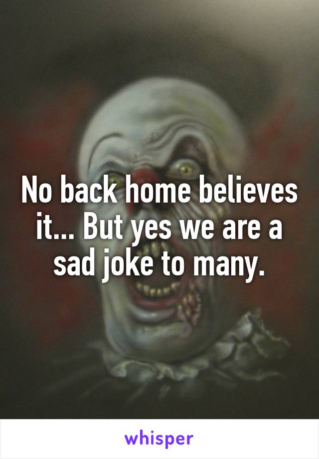 No back home believes it... But yes we are a sad joke to many.