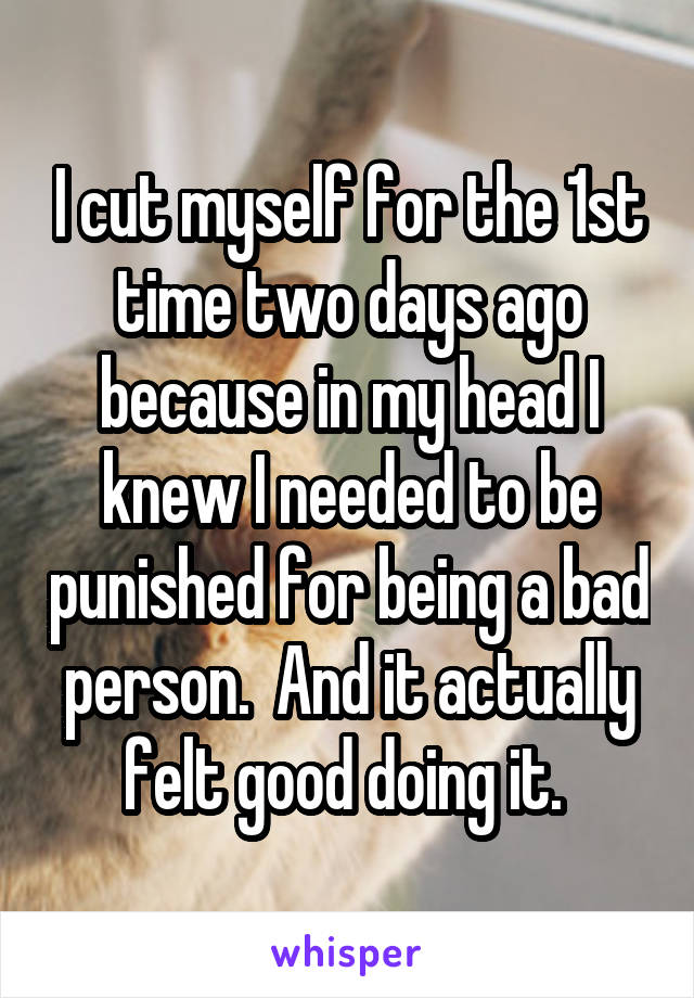 I cut myself for the 1st time two days ago because in my head I knew I needed to be punished for being a bad person.  And it actually felt good doing it. 