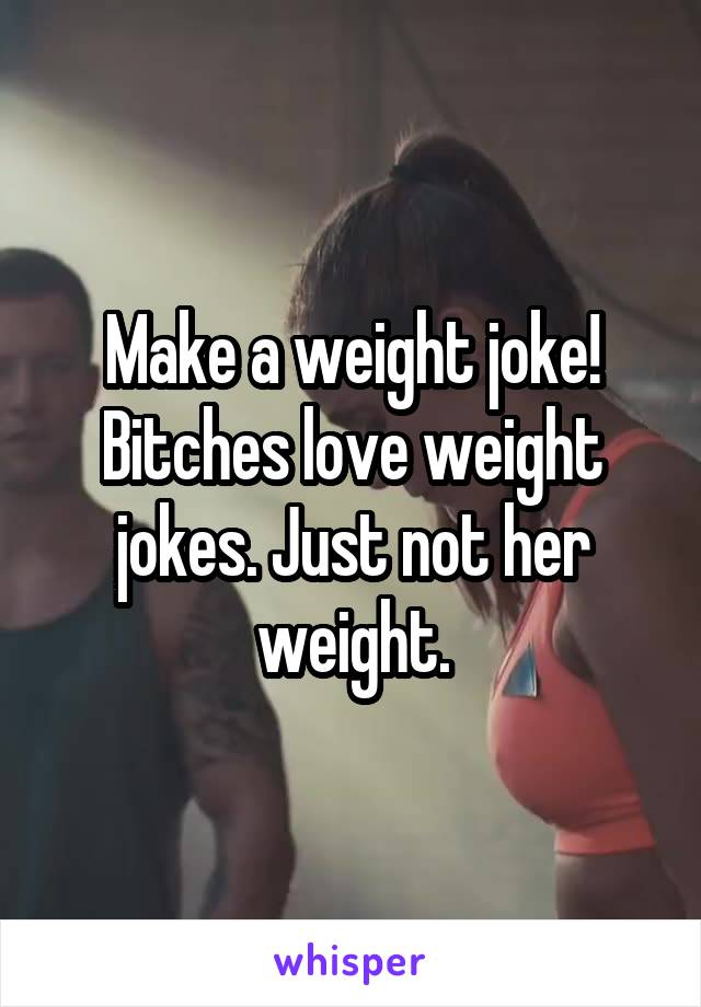 Make a weight joke! Bitches love weight jokes. Just not her weight.