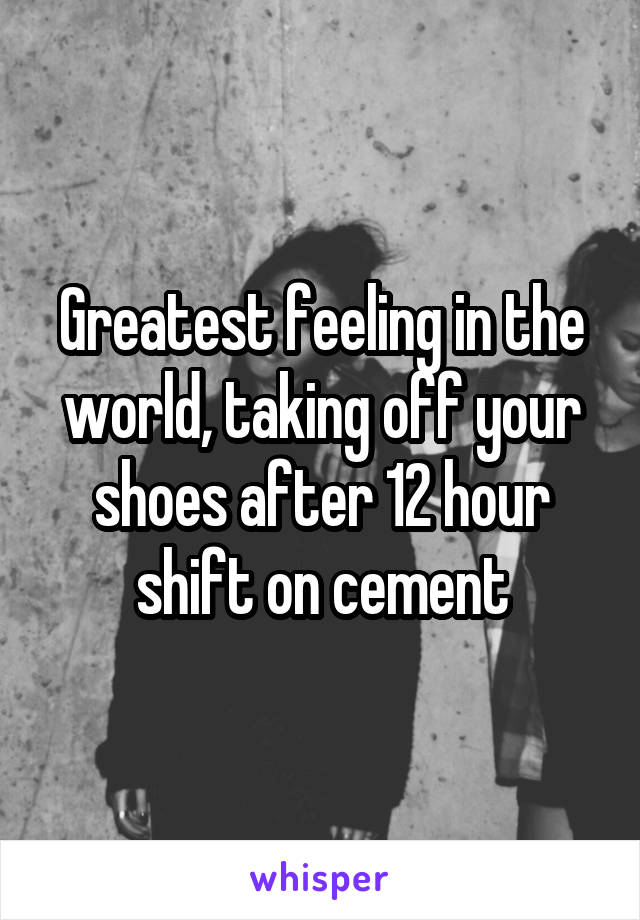 Greatest feeling in the world, taking off your shoes after 12 hour shift on cement