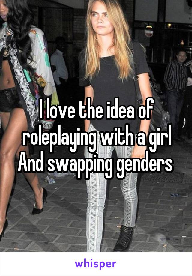 I love the idea of roleplaying with a girl
And swapping genders 