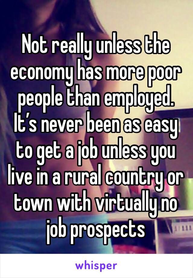 Not really unless the economy has more poor people than employed. It’s never been as easy to get a job unless you live in a rural country or town with virtually no job prospects 