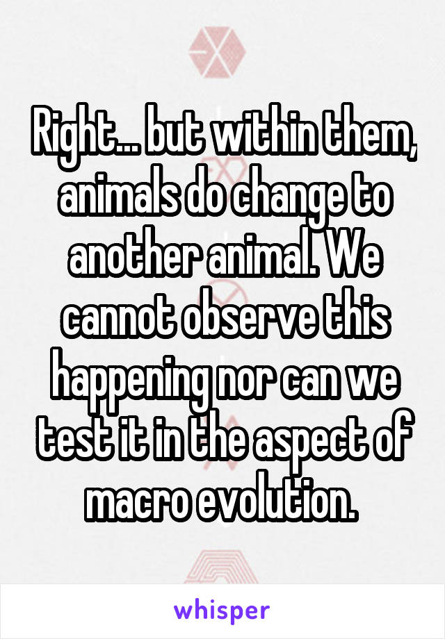 Right... but within them, animals do change to another animal. We cannot observe this happening nor can we test it in the aspect of macro evolution. 