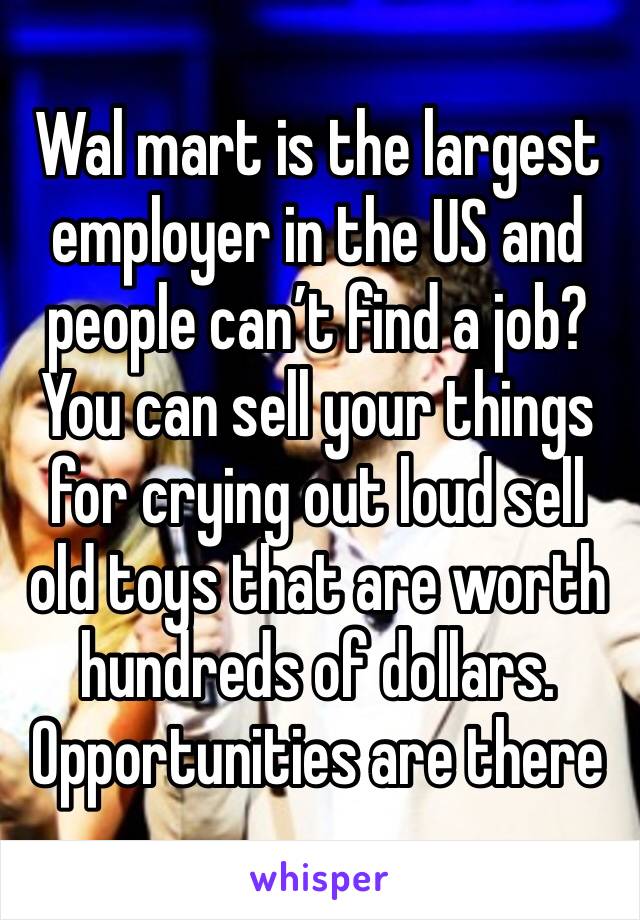 Wal mart is the largest employer in the US and people can’t find a job?You can sell your things for crying out loud sell old toys that are worth hundreds of dollars. Opportunities are there