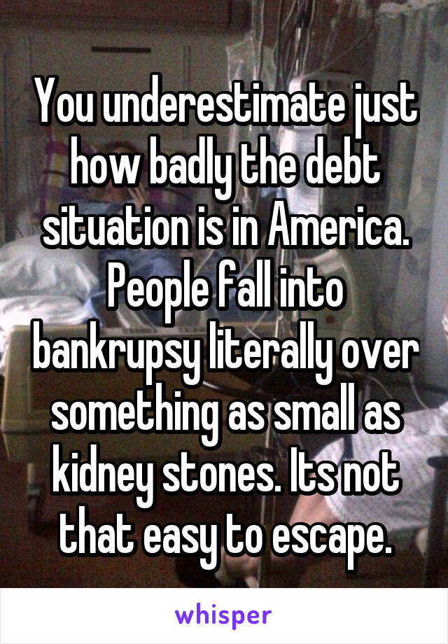 You underestimate just how badly the debt situation is in America. People fall into bankrupsy literally over something as small as kidney stones. Its not that easy to escape.