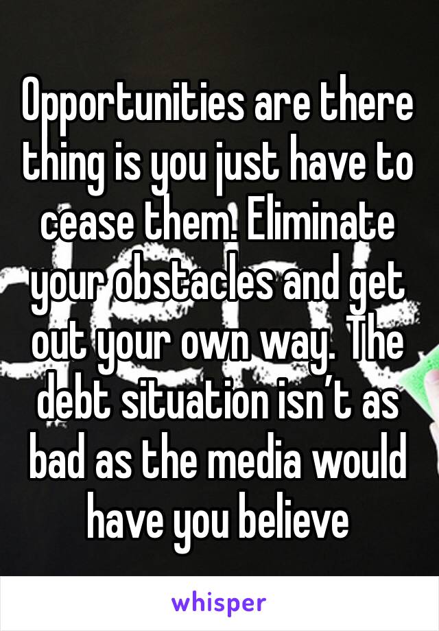 Opportunities are there thing is you just have to cease them. Eliminate your obstacles and get out your own way. The debt situation isn’t as bad as the media would have you believe 