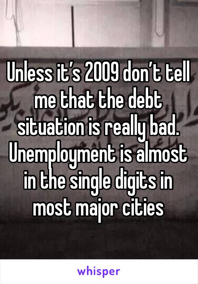 Unless it’s 2009 don’t tell me that the debt situation is really bad. Unemployment is almost in the single digits in most major cities 