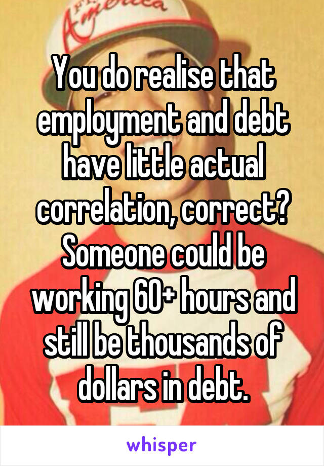 You do realise that employment and debt have little actual correlation, correct? Someone could be working 60+ hours and still be thousands of dollars in debt.