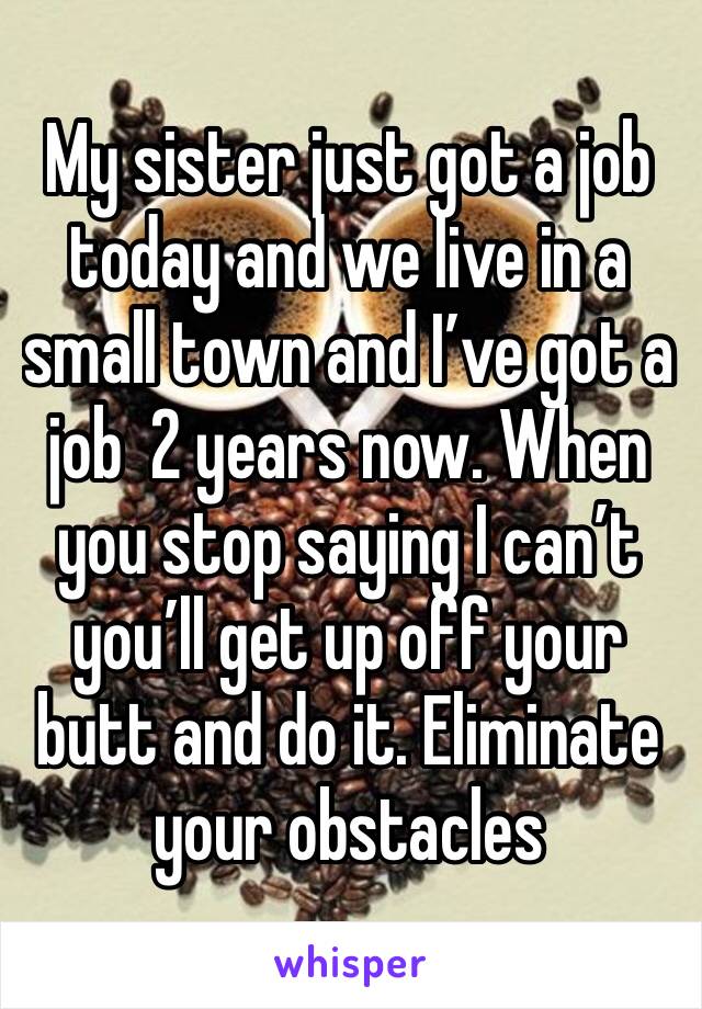 My sister just got a job today and we live in a small town and I’ve got a job  2 years now. When you stop saying I can’t you’ll get up off your butt and do it. Eliminate your obstacles 