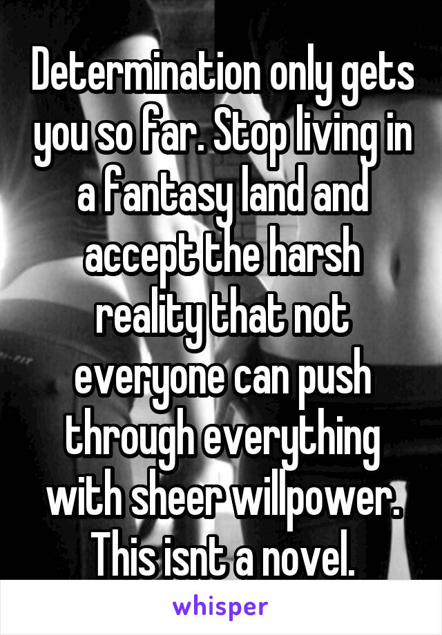 Determination only gets you so far. Stop living in a fantasy land and accept the harsh reality that not everyone can push through everything with sheer willpower. This isnt a novel.