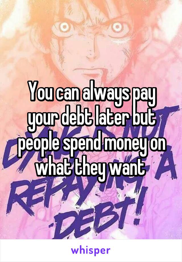 You can always pay your debt later but people spend money on what they want 