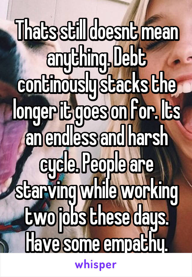 Thats still doesnt mean anything. Debt continously stacks the longer it goes on for. Its an endless and harsh cycle. People are starving while working two jobs these days. Have some empathy.