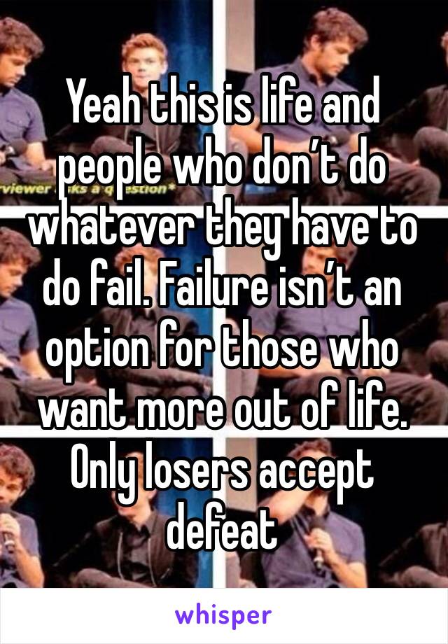 Yeah this is life and people who don’t do whatever they have to do fail. Failure isn’t an option for those who want more out of life. Only losers accept defeat 