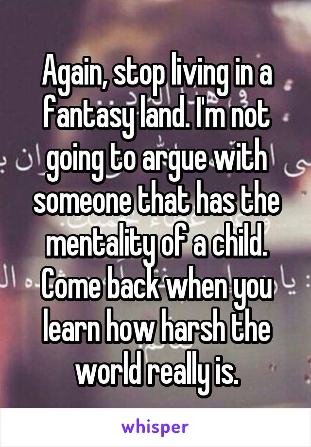 Again, stop living in a fantasy land. I'm not going to argue with someone that has the mentality of a child. Come back when you learn how harsh the world really is.