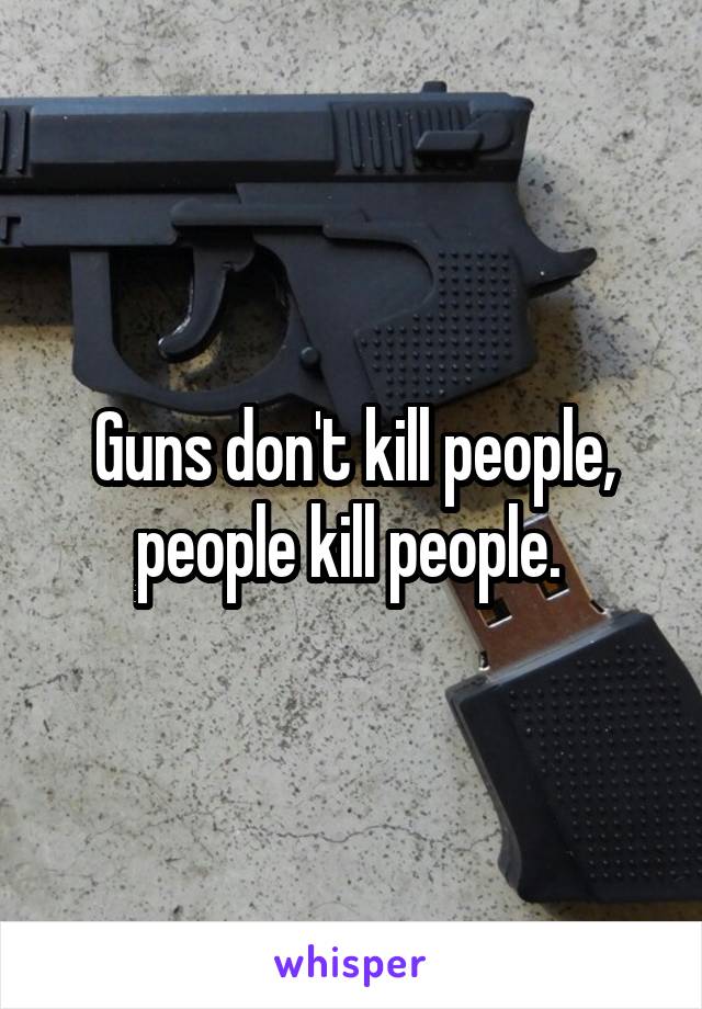 Guns don't kill people, people kill people. 