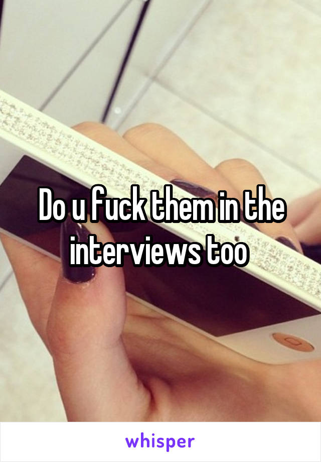 Do u fuck them in the interviews too 