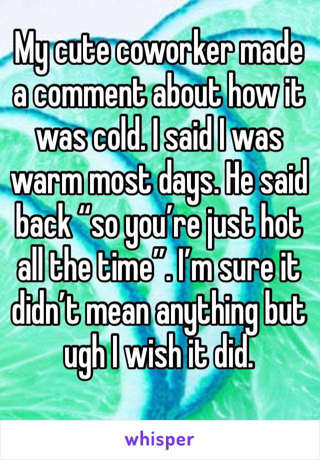 My cute coworker made a comment about how it was cold. I said I was warm most days. He said back “so you’re just hot all the time”. I’m sure it didn’t mean anything but ugh I wish it did. 