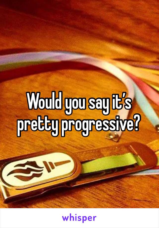 Would you say it’s pretty progressive? 