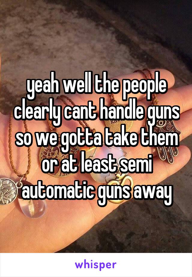 yeah well the people clearly cant handle guns so we gotta take them or at least semi automatic guns away