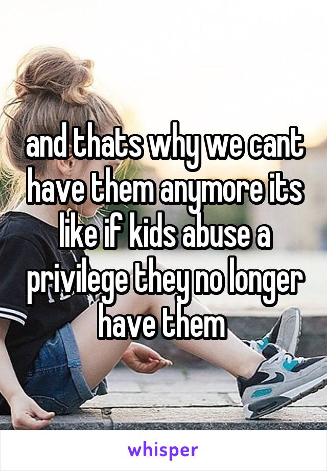 and thats why we cant have them anymore its like if kids abuse a privilege they no longer have them 