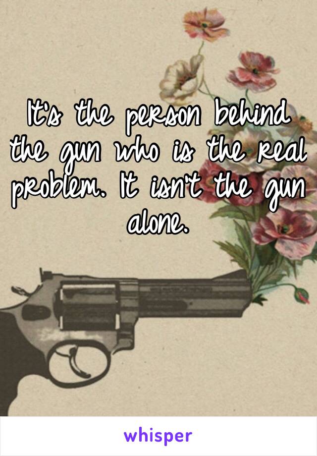 It’s the person behind the gun who is the real problem. It isn’t the gun alone.