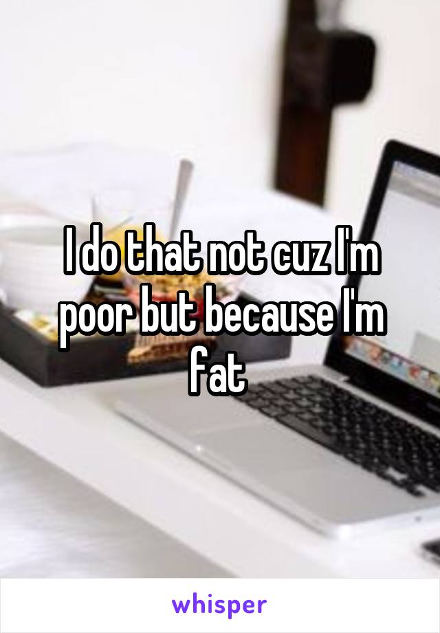 I do that not cuz I'm poor but because I'm fat 