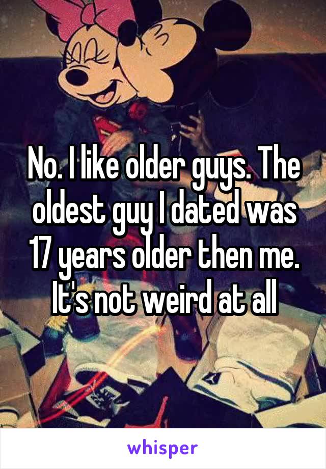 No. I like older guys. The oldest guy I dated was 17 years older then me. It's not weird at all