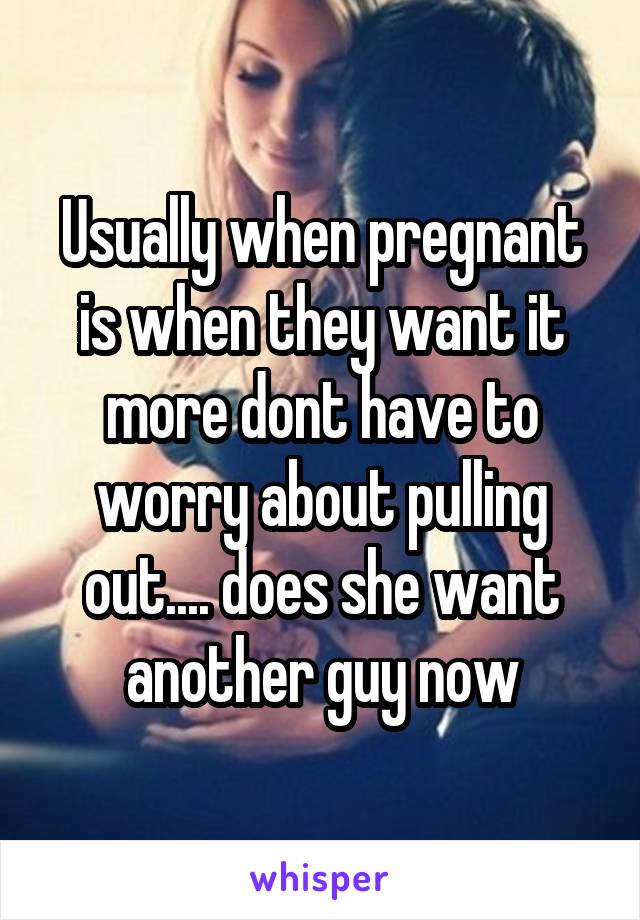 Usually when pregnant is when they want it more dont have to worry about pulling out.... does she want another guy now