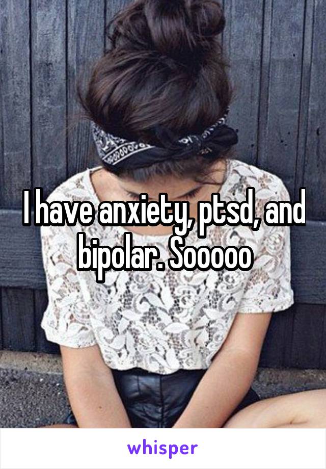 I have anxiety, ptsd, and bipolar. Sooooo
