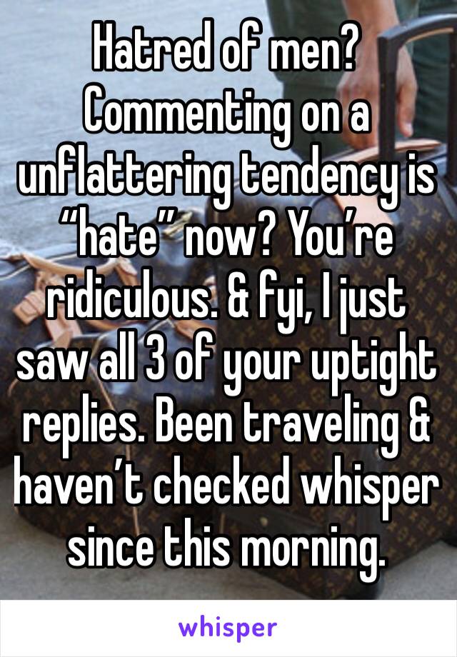 Hatred of men? Commenting on a unflattering tendency is “hate” now? You’re ridiculous. & fyi, I just saw all 3 of your uptight replies. Been traveling & haven’t checked whisper since this morning.