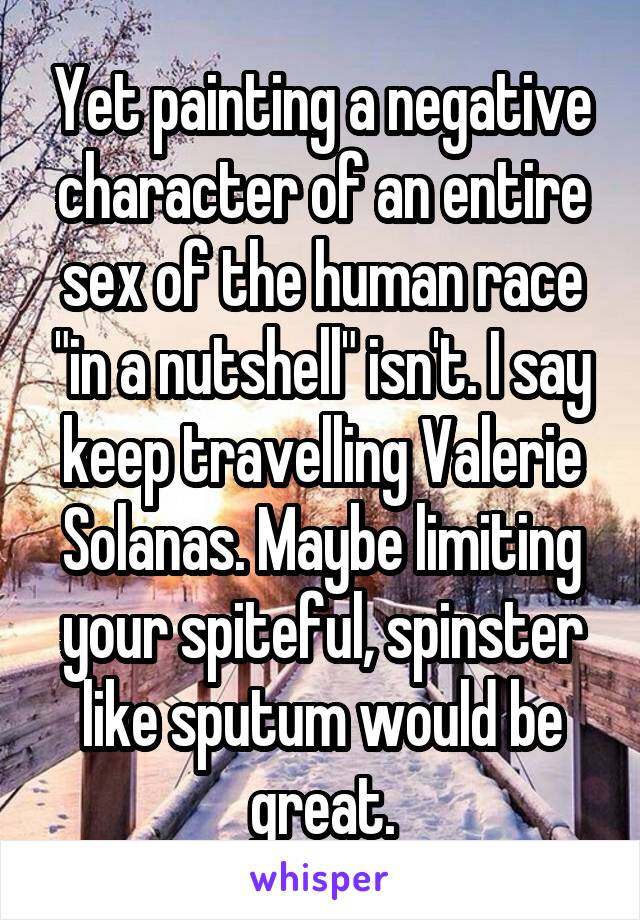 Yet painting a negative character of an entire sex of the human race "in a nutshell" isn't. I say keep travelling Valerie Solanas. Maybe limiting your spiteful, spinster like sputum would be great.