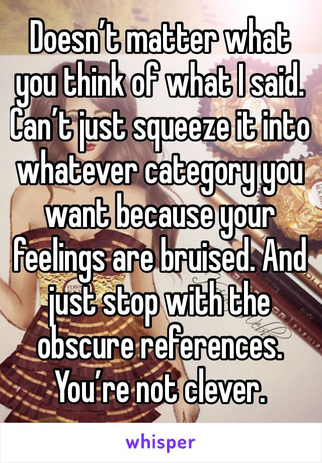 Doesn’t matter what you think of what I said. Can’t just squeeze it into whatever category you want because your feelings are bruised. And just stop with the obscure references. You’re not clever.