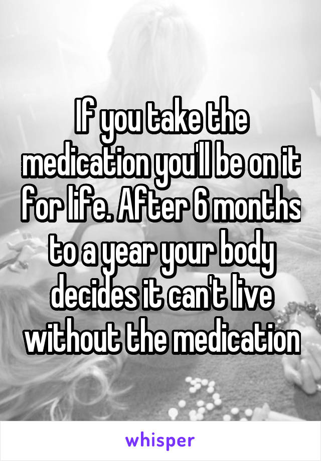 If you take the medication you'll be on it for life. After 6 months to a year your body decides it can't live without the medication