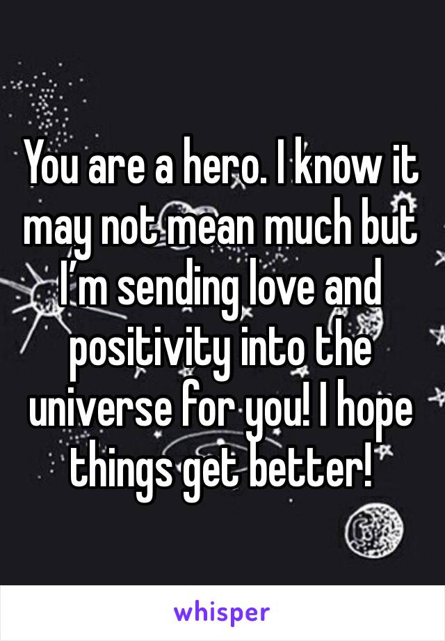 You are a hero. I know it may not mean much but I’m sending love and positivity into the universe for you! I hope things get better! 
