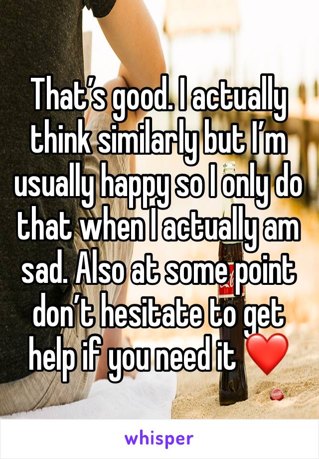 That’s good. I actually think similarly but I’m usually happy so I only do that when I actually am sad. Also at some point don’t hesitate to get help if you need it ❤️