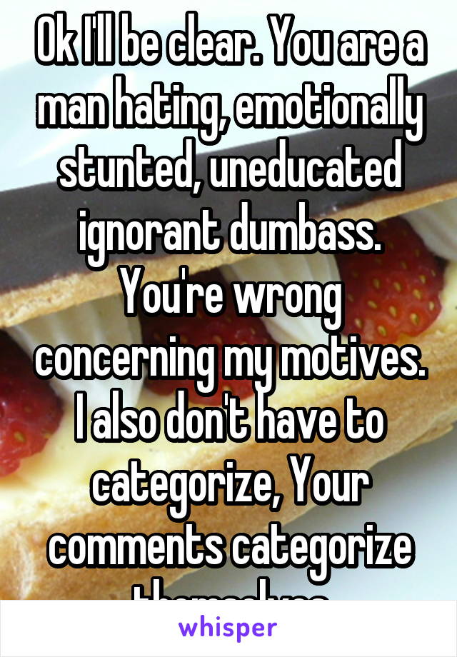 Ok I'll be clear. You are a man hating, emotionally stunted, uneducated ignorant dumbass. You're wrong concerning my motives. I also don't have to categorize, Your comments categorize themselves